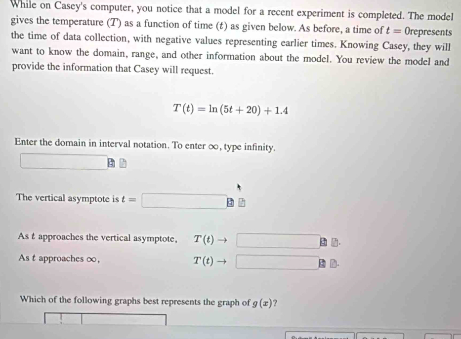 While on Casey's computer, you notice that a model for a recent experiment is completed. The model 
gives the temperature (T) as a function of time (t) as given below. As before, a time of t= Orepresents 
the time of data collection, with negative values representing earlier times. Knowing Casey, they will 
want to know the domain, range, and other information about the model. You review the model and 
provide the information that Casey will request.
T(t)=ln (5t+20)+1.4
Enter the domain in interval notation. To enter ∞, type infinity. 
The vertical asymptote is t=□
As t approaches the vertical asymptote, T(t) □  ·s ·s ,∠ MNK>0
As t approaches ∞, T(t) □ 
Which of the following graphs best represents the graph of g(x) ?