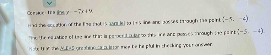 Consider the line y=-7x+9. 
Find the equation of the line that is parallel to this line and passes through the point (-5,-4). 
Find the equation of the line that is perpendicular to this line and passes through the point (-5,-4). 
Note that the ALEKS graphing calculator may be helpful in checking your answer.