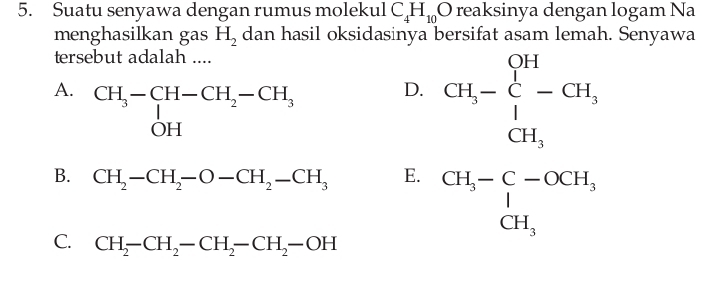 Suatu senyawa dengan rumus molekul C_4H_10O reaksinya dengan logam Na
menghasilkan gas H_2 dan hasil oksidasinya bersifat asam lemah. Senyawa
tersebut adalah ....
A.
D. CH,-beginarrayr QH C-endarray -CH, CH,endarray
B. CH_2-CH_2-O-CH_2-CH_3 E. beginarrayr CH_3-C-OCH_3 CH_3endarray
C. CH_2-CH_2-CH_2-CH_2-OH