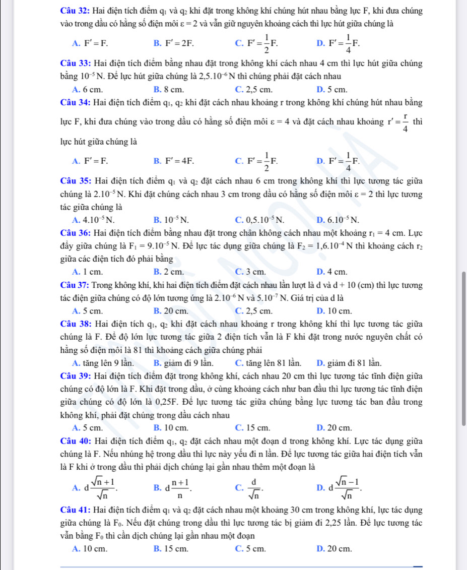 Hai điện tích điểm qỉ và q₂ khi đặt trong không khí chúng hút nhau bằng lực F, khi đưa chúng
vào trong dầu có hằng số điện môi varepsilon =2 và vẫn giữ nguyên khoảng cách thì lực hút giữa chúng là
A. F'=F. B. F'=2F. C. F'= 1/2 F. D. F'= 1/4 F.
Câu 33: Hai điện tích điểm bằng nhau đặt trong không khí cách nhau 4 cm thì lực hút giữa chúng
bằng 10^(-5)N. Đề lực hút giữa chúng là 2,5.10^(-6)N thì chúng phải đặt cách nhau
A. 6 cm. B. 8 cm. C. 2,5 cm. D. 5 cm.
Câu 34: Hai điện tích điểm q1, q2 khi đặt cách nhau khoảng r trong không khí chúng hút nhau bằng
lực F, khi đưa chúng vào trong dầu có hằng số điện môi varepsilon =4 và đặt cách nhau khoảng r'= r/4  thì
lực hút giữa chúng là
A. F'=F. B. F'=4F. C. F'= 1/2 F. D. F'= 1/4 F.
Câu 35: Hai điện tích điểm q1 và q2 đặt cách nhau 6 cm trong không khí thì lực tương tác giữa
chúng là 2.10^(-5)N.. Khi đặt chúng cách nhau 3 cm trong dầu có hằng số điện môi varepsilon =2 thì lực tương
tác giữa chúng là
A. 4.10^(-5)N. B. 10^(-5)N. C. 0,5.10^(-5)N. D. 6.10^(-5)N.
Câu 36: Hai điện tích điểm bằng nhau đặt trong chân không cách nhau một khoảng r_1=4cm. Lực
đầy giữa chúng là F_1=9.10^(-5)N. Để lực tác dụng giữa chúng là F_2=1,6.10^(-4)N thì khoảng cách r_2
giữa các điện tích đó phải bằng
A. 1 cm. B. 2 cm. C. 3 cm. D. 4 cm.
Câu 37: Trong không khí, khi hai điện tích điểm đặt cách nhau lần lượt là d và d+10 (cm) thì lực tương
tác điện giữa chúng có độ lớn tương ứng là 2.10^(-6)N và 5.10^(-7)N. Giá trị của d là
A. 5 cm. B. 20 cm. C. 2,5 cm. D. 10 cm.
Câu 38: Hai điện tích qī, q2 khi đặt cách nhau khoảng r trong không khí thì lực tương tác giữa
chúng là F. Để độ lớn lực tương tác giữa 2 điện tích vẫn là F khi đặt trong nước nguyên chất có
hằng số điện môi là 81 thì khoảng cách giữa chúng phải
A. tăng lên 9 lần. B. giảm đi 9 lần. C. tăng lên 81 lần. D. giảm đi 81 lần.
Câu 39: Hai điện tích điểm đặt trong không khí, cách nhau 20 cm thì lực tương tác tĩnh điện giữa
chúng có độ lớn là F. Khi đặt trong dầu, ở cùng khoảng cách như ban đầu thì lực tương tác tĩnh điện
giữa chúng có độ lớn là 0,25F. Để lực tương tác giữa chúng bằng lực tương tác ban đầu trong
không khí, phải đặt chúng trong dầu cách nhau
A. 5 cm. B. 10 cm. C. 15 cm. D. 20 cm.
Câu 40: Hai điện tích điểm q1, q2 đặt cách nhau một đoạn d trong không khí. Lực tác dụng giữa
chúng là F. Nếu nhúng hệ trong dầu thì lực này yếu đi n lần. Để lực tương tác giữa hai điện tích vẫn
là F khi ở trong dầu thì phải dịch chúng lại gần nhau thêm một đoạn là
A. d (sqrt(n)+1)/sqrt(n) . B. d (n+1)/n . C.  d/sqrt(n) . D. d (sqrt(n)-1)/sqrt(n) .
Câu 41: Hai điện tích điểm q1 và q2 đặt cách nhau một khoảng 30 cm trong không khí, lực tác dụng
giữa chúng là F_0. Nếu đặt chúng trong dầu thì lực tương tác bị giảm đi 2,25 lần. Để lực tương tác
vẫn bằng F_0 thì cần dịch chúng lại gần nhau một đoạn
A. 10 cm. B. 15 cm. C. 5 cm. D. 20 cm.
