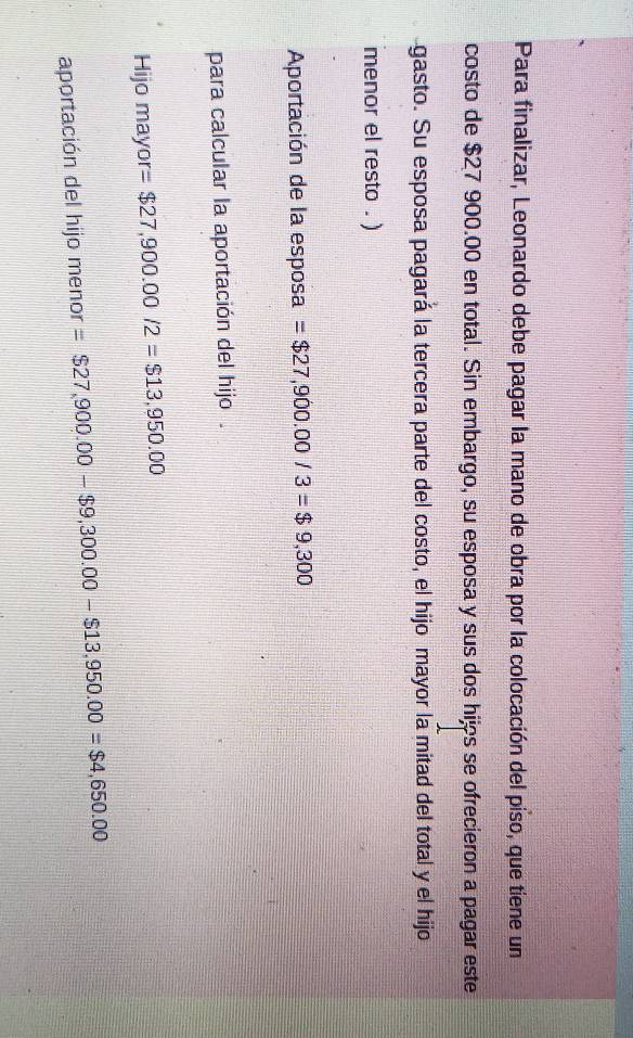 Para finalizar, Leonardo debe pagar la mano de obra por la colocación del piso, que tiene un 
costo de $27 900.00 en total. Sin embargo, su esposa y sus dos hijs se ofrecieron a pagar este 
gasto. Su esposa pagará la tercera parte del costo, el hijo mayor la mitad del total y el hijo 
menor el resto . ) 
Aportación de la esposa =$27,900.00/3=$9,300
para calcular la aportación del hijo . 
Hijo mayor =$27,900.00/2=$13,950.00
aportación del hijo menor =$27,900.00-$9,300.00-$13,950.00=$4,650.00