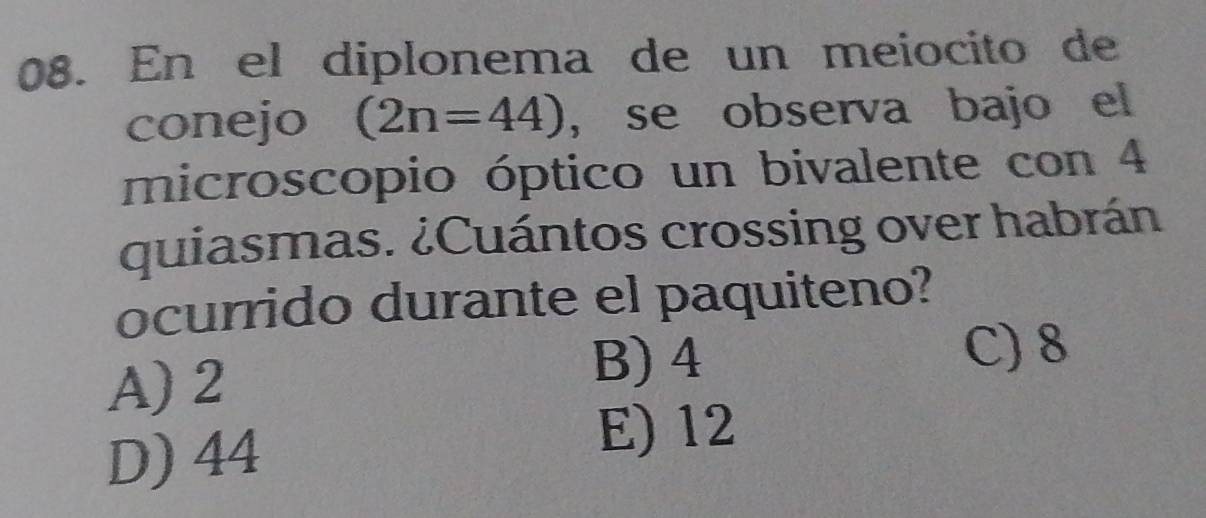 En el diplonema de un meiocito de
conejo (2n=44) , se observa bajo el
microscopio óptico un bivalente con 4
quiasmas. ¿Cuántos crossing over habrán
ocurrido durante el paquiteno?
A) 2
B) 4 C) 8
D) 44
E) 12