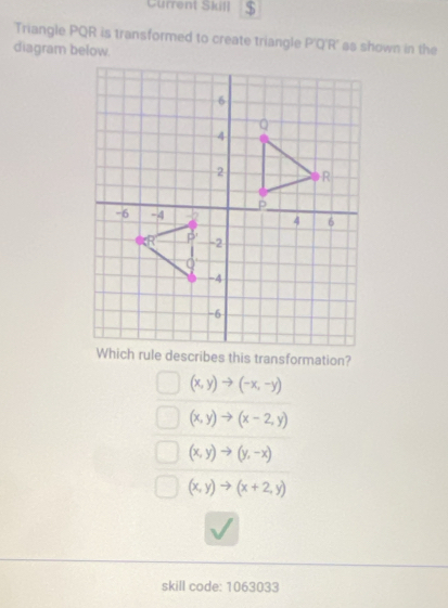 Current Skill $
Triangle PQR is transformed to create triangle P'Q'R' as shown in the
diagram below.
Which rule describes this transformation?
(x,y)to (-x,-y)
(x,y)to (x-2,y)
(x,y)to (y,-x)
(x,y)to (x+2,y)
skill code: 1063033