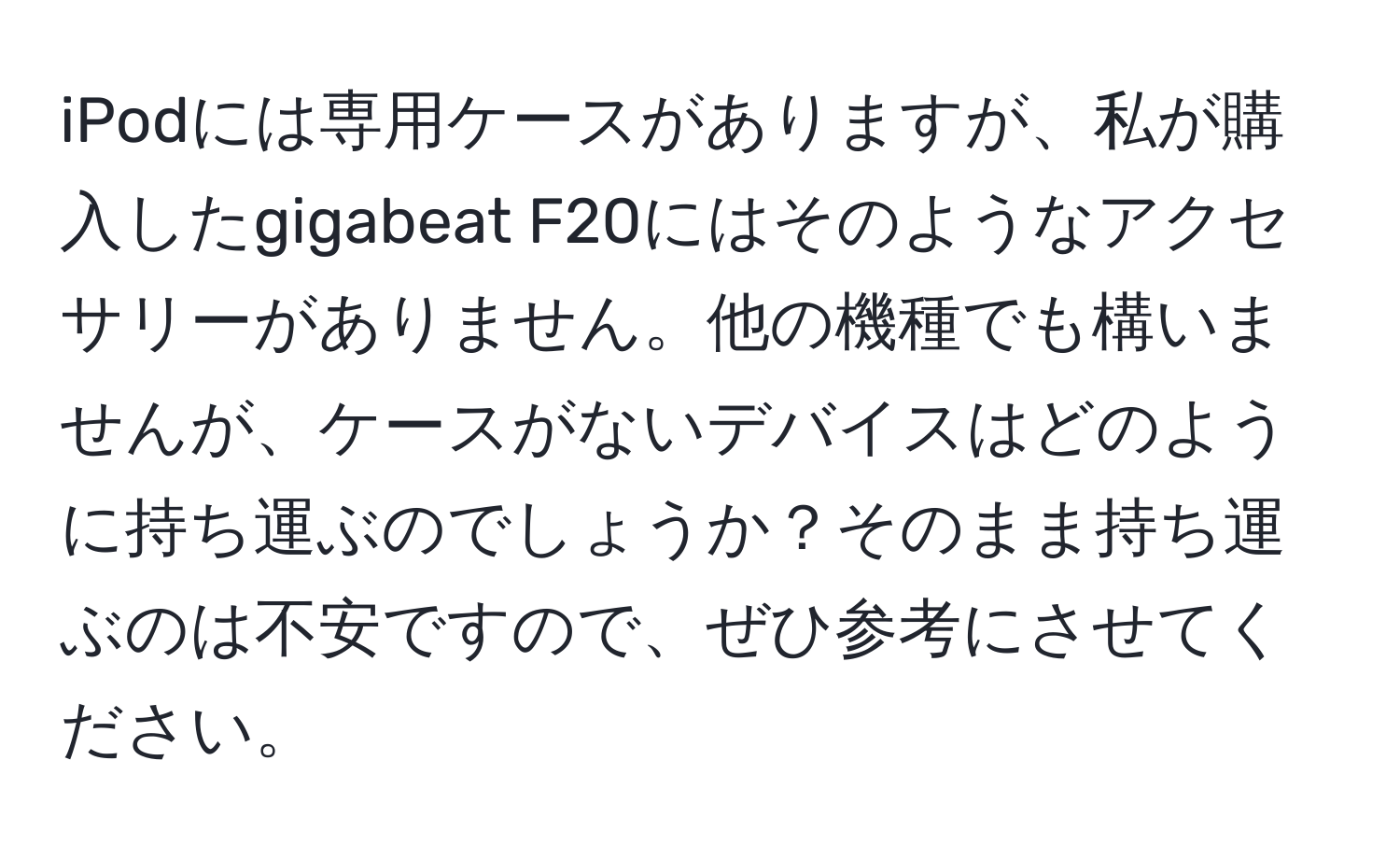 iPodには専用ケースがありますが、私が購入したgigabeat F20にはそのようなアクセサリーがありません。他の機種でも構いませんが、ケースがないデバイスはどのように持ち運ぶのでしょうか？そのまま持ち運ぶのは不安ですので、ぜひ参考にさせてください。