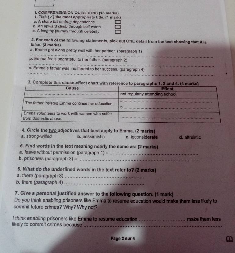 COMPREHENSION QUESTIONS (15 marks)
1. Tick (✓) the most appropriate title. (1 mark)
a. A sharp fall to drug dependence
b. An upward climb through self-worth
c. A lengthy journey through celebrity
2. For each of the following statements, pick out ONE detail from the text showing that it is
false. (3 marks)
_
a. Emma got along pretty well with her partner. (paragraph 1)
_
b. Emma feels ungrateful to her father. (paragraph 2)
_
c. Emma's father was indifferent to her success. (paragraph 4)
3. Complete this cause-effect chart wi
4. Circle the two adjectives that best apply to Emma. (2 marks)
a. strong-willed b. pessimistic c. inconsiderate d. altruistic
5. Find words in the text meaning nearly the same as: (2 marks)
a. leave without permission (paragraph 1)= _
b. prisoners (paragraph 3)= _
6. What do the underlined words in the text refer to? (2 marks)
a. there (paragraph 3)_
b. them (paragraph 4)_
7. Give a personal justified answer to the following question. (1 mark)
Do you think enabling prisoners like Emma to resume education would make them less likely to
commit future crimes? Why? Why not?
I think enabling prisoners like Emma to resume education _make them less
likely to commit crimes because_
Page 2 sur 4