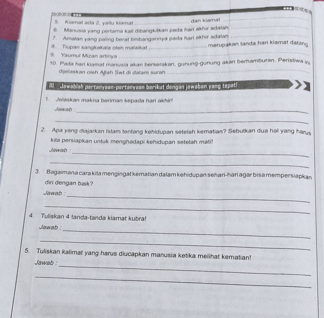 Kiamat ada 2, yaitu kiamat_ 
dan kiamat 
_ 
_ 
6. Manusia yang pertama kali dibangkitkan pada hari akhir adalah 
7. Amalan yang paling berat timbangannya pada hari akhir adalah 
_ 
8. Tiupan sangkakala oleh malaikat _merupakan tanda hari kiamat datang. 
9. Yaumul Mizan artinya 
_ 
10. Pada hari kiamat manusia akan berserakan, gunung-gunung akan berhamburan. Peristiwa in 
dijelaskan oleh Ajlah Swt di dalam surah 
III. Jawablah pertanyaan-pertanyaan berikut dengan jawaban yang tepat! 
1. Jelaskan makna beriman kepada hari akhir! 
Jawab :_ 
_ 
2. Apa yang diajarkan Islam tentang kehidupan setelah kematian? Sebutkan dua hal yang harus 
kita persiapkan untuk menghadapi kehidupan setelah mati! 
_ 
Jawab : 
_ 
3. Bagaimana cara kita mengingat kematian dalam kehidupan sehari-hari agar bisa mempersiapkan 
diri dengan baik? 
_ 
Jawab : 
_ 
4. Tuliskan 4 tanda-tanda kiamat kubra! 
_ 
Jawab : 
_ 
5. Tuliskan kalimat yang harus diucapkan manusia ketika melihat kematian! 
_ 
Jawab : 
_