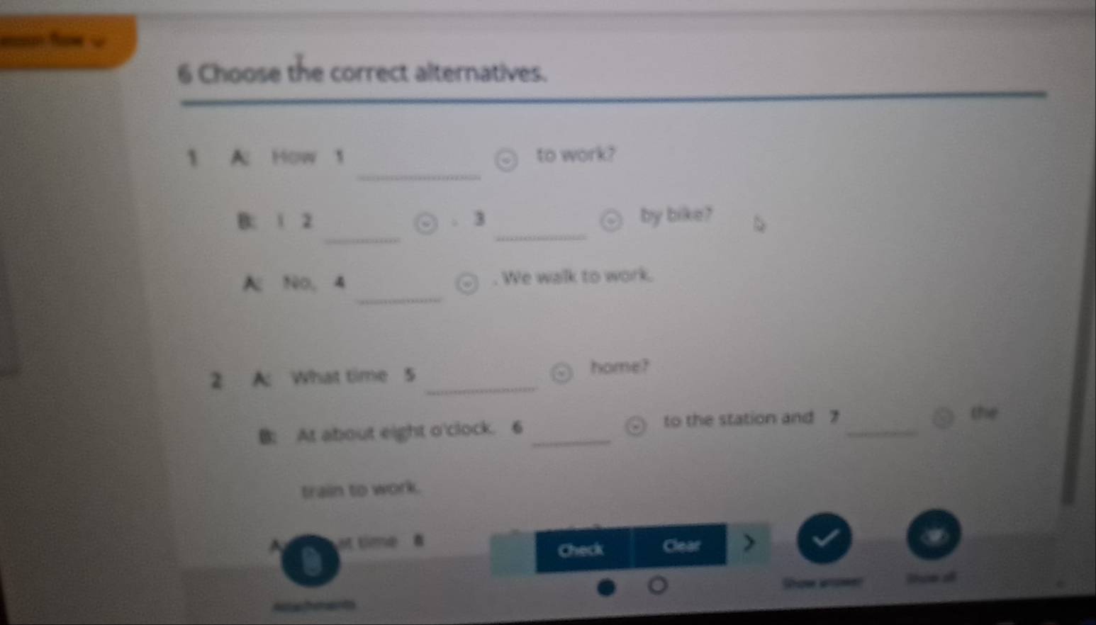 = f = 
6 Choose the correct alternatives. 
_ 
to work? 
_ 
_ 
B: 1 2 . 3 by bike? 
_ 
A N0, 4 . We walk to work. 
2 A: What time 5 _home? 
B: At about eight o'clock. 6 _to the station and 7 _ 
the 
train to work. 
st time Clear 
Check 
e o