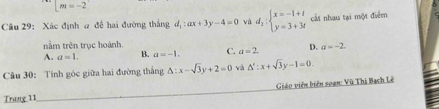 [m=-2
Câu 29: Xác định a đề hai đường thắng d_1:ax+3y-4=0 và d_2:beginarrayl x=-1+t y=3+3tendarray. cắt nhau tại một điểm
nằm trên trục hoành. a=-2.
A. a=1.
B. a=-1. C. a=2. D.
Câu 30: Tính góc giữa hai đường thắng △ :x-sqrt(3)y+2=0 và △ ':x+sqrt(3)y-1=0. 
Giáo viên biên soạn: Vũ Thị Bạch Lê
Trang 11