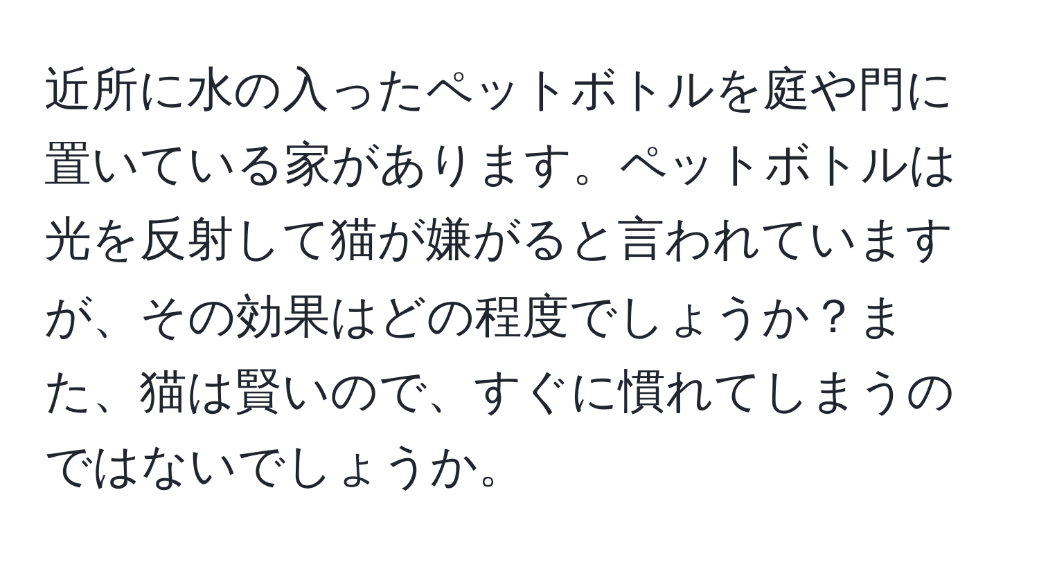 近所に水の入ったペットボトルを庭や門に置いている家があります。ペットボトルは光を反射して猫が嫌がると言われていますが、その効果はどの程度でしょうか？また、猫は賢いので、すぐに慣れてしまうのではないでしょうか。