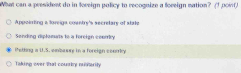 What can a president do in foreign policy to recognize a foreign nation? (1 point)
Appointing a foreign country's secretary of state
Sending diplomats to a foreign country
Putting a U.S. embassy in a foreign country
Taking over that country militarily