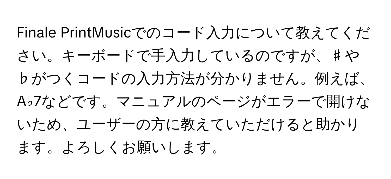 Finale PrintMusicでのコード入力について教えてください。キーボードで手入力しているのですが、♯や♭がつくコードの入力方法が分かりません。例えば、A♭7などです。マニュアルのページがエラーで開けないため、ユーザーの方に教えていただけると助かります。よろしくお願いします。