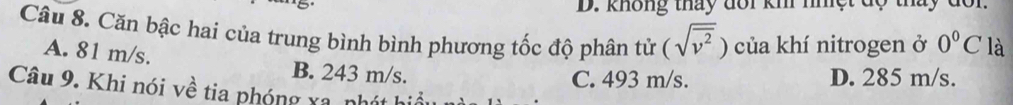 không thấy đổi km nhệt độ thấy đôn
Câu 8. Căn bậc hai của trung bình bình phương tốc độ phân tử (sqrt(overline v^2)) của khí nitrogen ở 0°C là
A. 81 m/s. B. 243 m/s.
C. 493 m/s. D. 285 m/s.
Câu 9. Khi nói về tia phóng xa, nhát