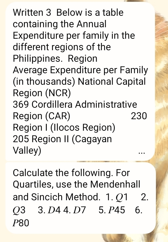 Written 3 Below is a table 
containing the Annual 
Expenditure per family in the 
different regions of the 
Philippines. Region 
Average Expenditure per Family 
(in thousands) National Capital 
Region (NCR) 
369 Cordillera Administrative 
Region (CAR) 230
Region I (Ilocos Region) 
205 Region II (Cagayan 
Valley) 
… 
Calculate the following. For 
Quartiles, use the Mendenhall 
and Sincich Method. 1. Q1 2.
Q3 3. D4 4. D7 5. P45 6.
P80