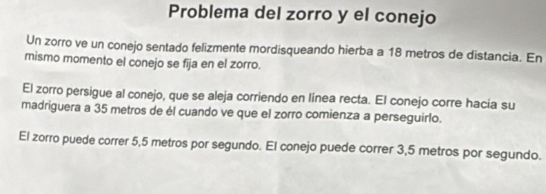 Problema del zorro y el conejo 
Un zorro ve un conejo sentado felizmente mordisqueando hierba a 18 metros de distancia. En 
mismo momento el conejo se fīja en el zorro. 
El zorro persigue al conejo, que se aleja corriendo en línea recta. El conejo corre hacia su 
madriguera a 35 metros de él cuando ve que el zorro comienza a perseguirlo. 
El zorro puede correr 5,5 metros por segundo. El conejo puede correr 3,5 metros por segundo.