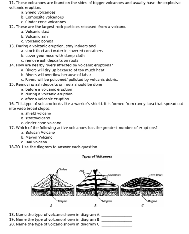 These volcanoes are found on the sides of bigger volcanoes and usually have the explosive
volcanic eruption.
a. Shield volcanoes
b. Composite volcanoes
c. Cinder cone volcanoes
12. These are the largest rock particles released from a volcano.
a. Volcanic dust
b. Volcanic ash
c. Volcanic bombs
13. During a volcanic eruption, stay indoors and
a. stock food and water in covered containers
b. cover your nose with damp cloth
c. remove ash deposits on roofs
14. How are nearby rivers affected by volcanic eruptions?
a. Rivers will dry up because of too much heat
b. Rivers will overflow because of lahar
c. Rivers will be poisoned/ polluted by volcanic debris.
15. Removing ash deposits on roofs should be done
a. before a volcanic eruption
b. during a volcanic eruption
c. after a volcanic eruption
16. This type of volcano looks like a warrior’s shield. It is formed from runny lava that spread out
into wide broad slopes.
a. shield volcano
b. stratovolcano
c. cinder cone volcano
17. Which of the following active volcanoes has the greatest number of eruptions?
a. Bulusan Volcano
b. Mayon Volcano
c. Taal volcano
18-20. Use the diagram to answer each question.
18. Name the type of volcano shown in diagram A._
19. Name the type of volcano shown in diagram B._
20. Name the type of volcano shown in diagram C._