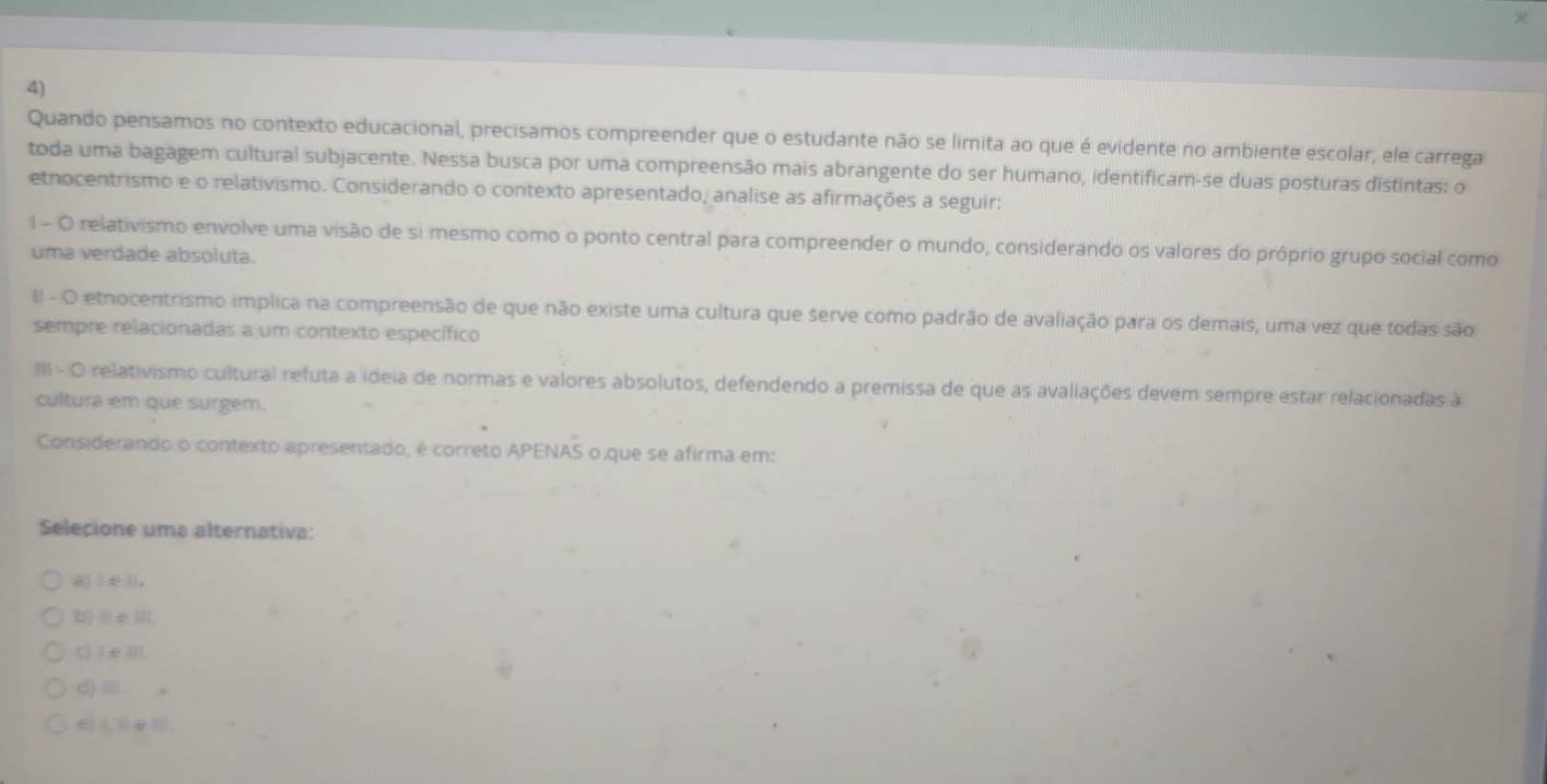 Quando pensamos no contexto educacional, precisamos compreender que o estudante não se limita ao que é evidente no ambiente escolar, ele carrega
toda uma bagagem cultural subjacente. Nessa busca por uma compreensão mais abrangente do ser humano, identificam-se duas posturas distintas: o
etnocentrismo e o relativismo. Considerando o contexto apresentado, analise as afirmações a seguir:
1 - O relativismo envolve uma visão de si mesmo como o ponto central para compreender o mundo, considerando os valores do próprio grupo social como
uma verdade absoluta.
II - O etnocentrismo implica na compreensão de que não existe uma cultura que serve como padrão de avaliação para os demais, uma vez que todas são
sempre relacionadas a um contexto específico
III- O relativismo cultural refuta a ideia de normas e valores absolutos, defendendo a premissa de que as avaliações devem sempre estar relacionadas à
cultura em que surgem.
Considerando o contexto apresentado, é correto APENAS o que se afirma em:
Selecione uma alternativa:
a) | e ||,
b) Ⅱ∈III,
C) IeⅢl).
d) Ⅲ.