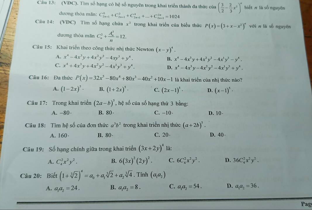 (VDC). Tìm số hạng có hệ số nguyên trong khai triển thành đa thức của ( 3/2 - 2/3 x^2)^n biếtn là số nguyên
dương thỏa mãn: C_(2n+1)^0+C_(2n+1)^2+C_(2n+1)^4+...+C_(2n+1)^(2n)=1024
Câu 14: (VDC) Tìm số hạng chứa x^2 trong khai triển của biểu thức P(x)=(3+x-x^2)^n vớin là số nguyên
dương thỏa mãn C_n^(2+frac (A_n)^3)n=12.
Câu 15: Khai triển theo công thức nhị thức Newton (x-y)^4.
A. x^4-4x^3y+4x^2y^2-4xy^3+y^4.
B. x^4-4x^3y+4x^2y^2-4x^1y^3-y^4.
C. x^4+4x^3y+4x^2y^2-4x^1y^3+y^4.
D. x^4-4x^3y-4x^2y^2-4x^1y^3+y^4.
Câu 16: Đa thức P(x)=32x^5-80x^4+80x^3-40x^2+10x-1 là khai triển của nhị thức nào?
A. (1-2x)^5· B. (1+2x)^5· C. (2x-1)^5· D. (x-1)^5·
Câu 17: Trong khai triển (2a-b)^5 , hệ số của số hạng thứ 3 bằng:
A. -80· B. 80 · C. -10 · D. 10·
Câu 18: Tìm hệ số của đơn thức a^3b^2 trong khai triển nhị thức (a+2b)^5.
A. 160· B. 80 · C. 20· D. 40 
Câu 19: Số hạng chính giữa trong khai triển (3x+2y)^4 là:
A. C_4^(2x^2)y^2. B. 6(3x)^2(2y)^2. C. 6C_4^(2x^2)y^2. D. 36C_4^(2x^2)y^2.
Câu 20: Biết (1+sqrt[3](2))^4=a_0+a_1sqrt[3](2)+a_2sqrt[3](4). Tính (a_1a_2)
A. a_1a_2=24. B. a_1a_2=8. C. a_1a_2=54. D. a_1a_2=36.
Pag