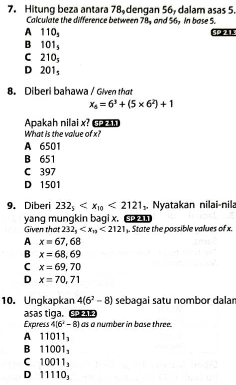 Hitung beza antara 78 dengan 56, dalam asas 5.
Calculate the difference between 78, and 56, in base 5.
A 110_5 SPIZLE
B 101_5
C 210_5
D 201_5
8. Diberi bahawa / Given that
x_6=6^3+(5* 6^2)+1
Apakah nilai x? 
What is the value of x?
A 6501
B 651
C 397
D 1501
9. Diberi 232_5 <2121_3. Nyatakan nilai-nila
yang mungkin bagi x. si
Given that 232_5 <2121_3. State the possible values of x.
A x=67,68
B x=68,69
C x=69,70
D x=70,71
10. Ungkapkan 4(6^2-8) sebagai satu nombor dalan
asas tiga. SP 212
Express 4(6^2-8) as a number in base three.
A 11011_3
B 11001_3
C 10011_3
D 11110_3