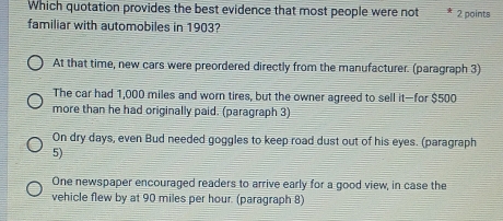 Which quotation provides the best evidence that most people were not 2 points
familiar with automobiles in 1903?
At that time, new cars were preordered directly from the manufacturer. (paragraph 3)
The car had 1,000 miles and worn tires, but the owner agreed to sell it—for $500
more than he had originally paid. (paragraph 3)
On dry days, even Bud needed goggles to keep road dust out of his eyes. (paragraph
5)
One newspaper encouraged readers to arrive early for a good view, in case the
vehicle flew by at 90 miles per hour. (paragraph 8)