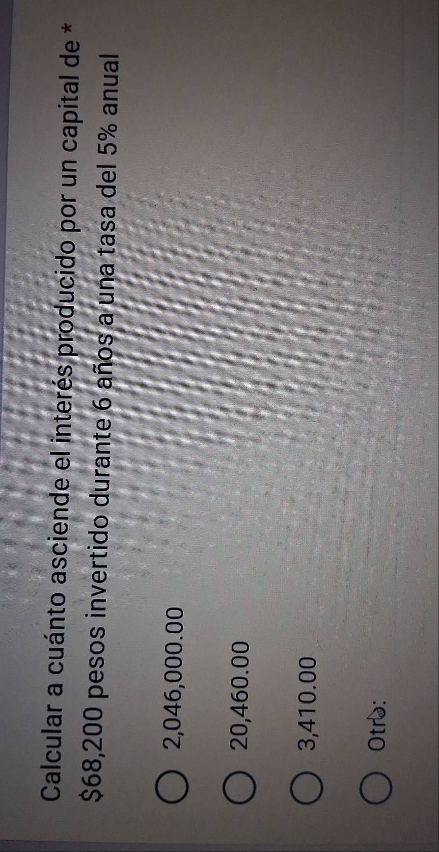 Calcular a cuánto asciende el interés producido por un capital de *
$68,200 pesos invertido durante 6 años a una tasa del 5% anual
2,046,000.00
20,460.00
3,410.00
Otrɔ: