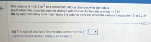 The volume V=(4/3)π r^3 of a spherical balloon changes with the radius. 
(a) At what rate does the volume change with respect to the radius when r=6ft? 
(b) By approximately how much does the volume increase when the radius changes from 6 to 6.3 ft? 
(a) The rate of change of the volume when r=6 It is □ □
(Type an exact answer, using x as needed.)