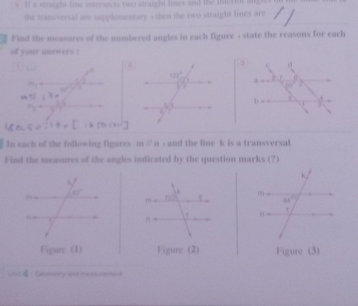 If a straight line intersects two straight lines and the interior angles on
the transversal are supplementary , then the two straight lines are
Find the measures of the numbered angles in each figure , state the reasons for each
of your answers :
□ n
m_1=
50°
11.7=
m_2= 1/5 h^2
Co:13=C
In each of the following figures mparallel n - and the line k is a transversal
Find the measures of the angles indicated by the question marks (?)
 
Figure (1) Figure (2) Figure (3)
Gaumetry and measurement