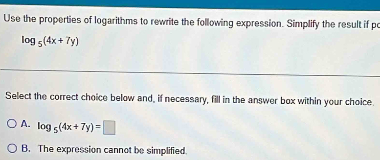 Use the properties of logarithms to rewrite the following expression. Simplify the result if po
log _5(4x+7y)
Select the correct choice below and, if necessary, fill in the answer box within your choice.
A. log _5(4x+7y)=□
B. The expression cannot be simplified.