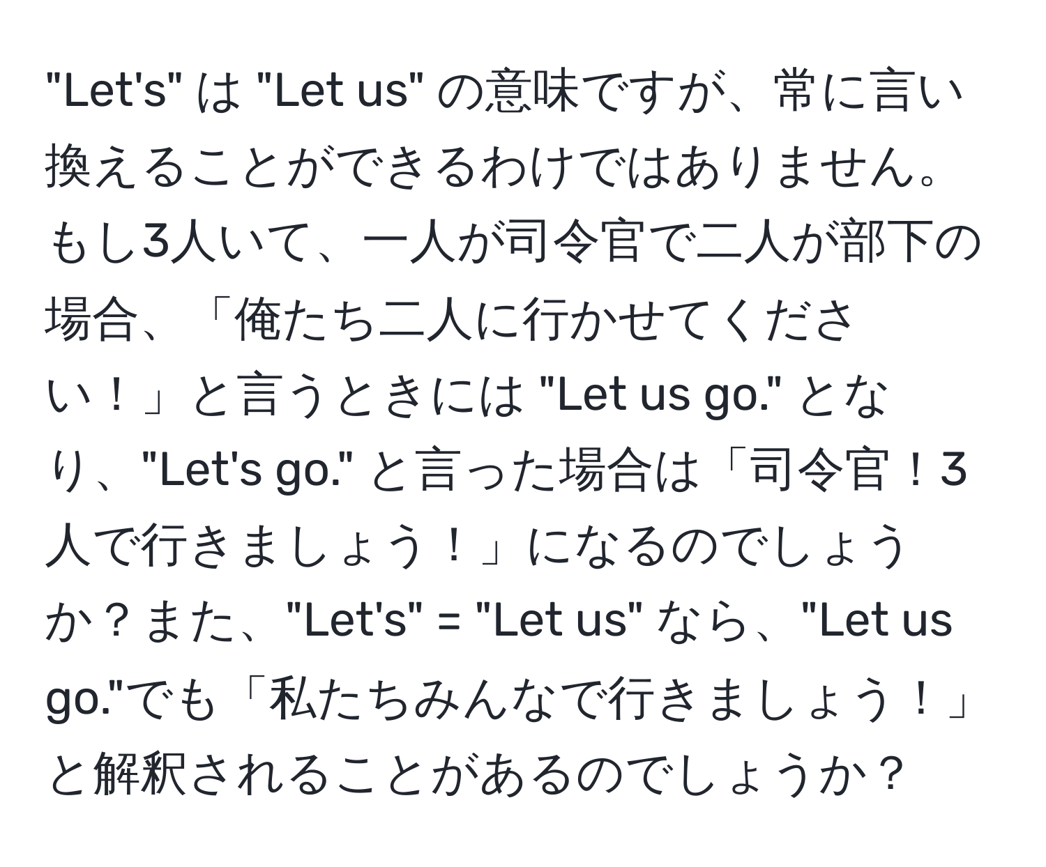 "Let's" は "Let us" の意味ですが、常に言い換えることができるわけではありません。もし3人いて、一人が司令官で二人が部下の場合、「俺たち二人に行かせてください！」と言うときには "Let us go." となり、"Let's go." と言った場合は「司令官！3人で行きましょう！」になるのでしょうか？また、"Let's" = "Let us" なら、"Let us go."でも「私たちみんなで行きましょう！」と解釈されることがあるのでしょうか？