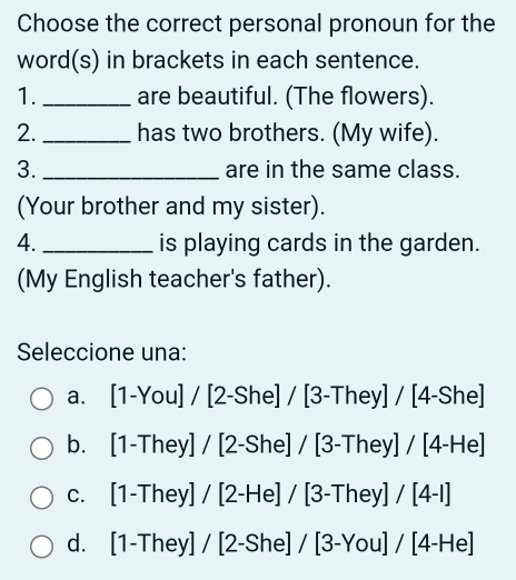 Choose the correct personal pronoun for the
word(s) in brackets in each sentence.
1._ are beautiful. (The flowers).
2. _has two brothers. (My wife).
3. _are in the same class.
(Your brother and my sister).
4. _is playing cards in the garden.
(My English teacher's father).
Seleccione una:
a. [1-You]/[2-She]/[3-They]/[4-She]
b. [1-They]/[2-She]/[3-They]/[4-He]
C. [1-They]/[2-He]/[3-They]/[4-I]
d. [1-They]/[2-She]/[3-You]/[4-He]