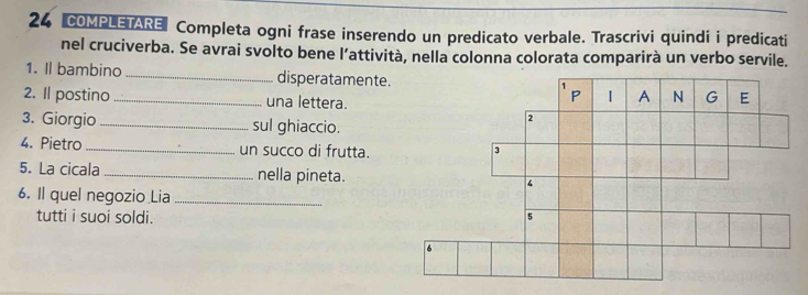 COMPLETARE Completa ogni frase inserendo un predicato verbale. Trascrivi quindi i predicati 
nel cruciverba. Se avrai svolto bene l’attività, nella colonna colorata comparirà un verbo servile. 
1. Il bambino _disperatamente. 
2. Il postino _una lettera. 
3. Giorgio _sul ghiaccio. 
4. Pietro_ un succo di frutta. 
5. La cicala _nella pineta. 
6. Il quel negozio Lia_ 
tutti i suoi soldi.