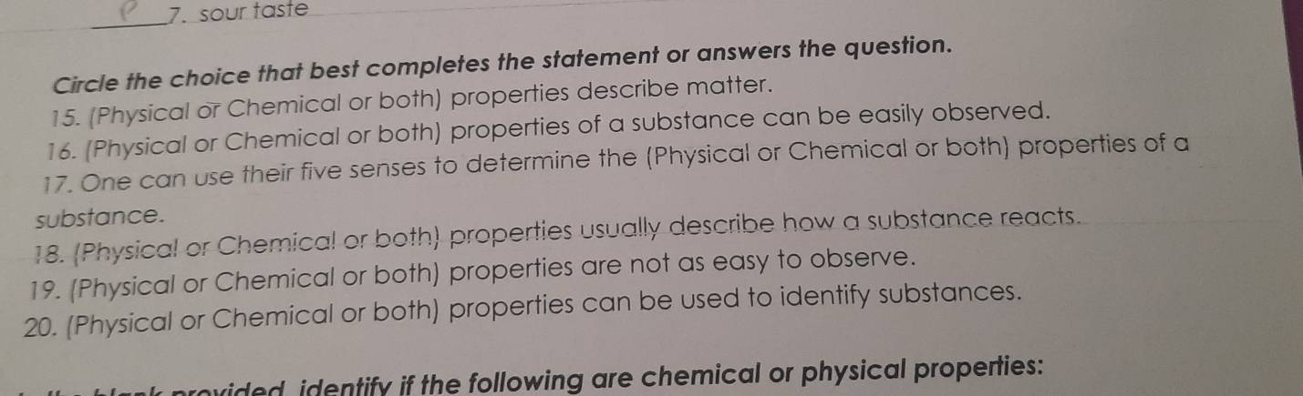 sour taste 
_ 
Circle the choice that best completes the statement or answers the question. 
15. (Physical or Chemical or both) properties describe matter. 
16. (Physical or Chemical or both) properties of a substance can be easily observed. 
17. One can use their five senses to determine the (Physical or Chemical or both) properties of a 
substance. 
18. (Physical or Chemical or both) properties usually describe how a substance reacts. 
19. (Physical or Chemical or both) properties are not as easy to observe. 
20. (Physical or Chemical or both) properties can be used to identify substances. 
vided, identify if the following are chemical or physical properties: