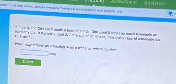 Assessment Analytics 
grade > V.2 Add, subtract, multiply, and divide frections and mixed numbers: word probsems APD 
Kimberly and Dirk each made a bowl of punch. Dirk used 5 times as much lemonade as 
Kimberly did. If Kimberly used 2/5 of a cup of lemonade, how many cups of lemonade did 
Dirk use? 
Write your answer as a fraction or as a whole or mixed number. 
cups 
Submit