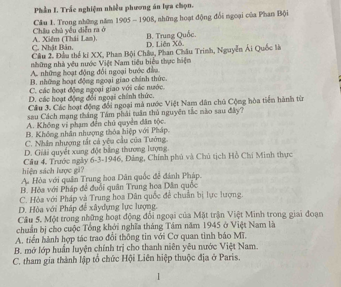 Phần I. Trắc nghiệm nhiều phương án lựa chọn.
Câu 1. Trong những năm 1905 - 1908, những hoạt động đối ngoại của Phan Bội
Châu chủ yếu diễn ra ở
A. Xiêm (Thái Lan). B. Trung Quốc.
C. Nhật Bản. D. Liên Xô.
Câu 2. Đầu thế ki XX, Phan Bội Châu, Phan Châu Trinh, Nguyễn Ái Quốc là
những nhà yêu nước Việt Nam tiêu biểu thực hiện
A. những hoạt động đối ngoại bước đầu.
B. những hoạt động ngoại giao chính thức.
C. các hoạt động ngoại giao với các nước.
D. các hoạt động đổi ngoại chính thức.
Câu 3. Các hoạt động đối ngoại mà nước Việt Nam dân chủ Cộng hòa tiến hành từ
sau Cách mạng tháng Tám phải tuân thủ nguyên tắc nào sau đây?
A. Không vi phạm đến chủ quyền dân tộc.
B. Không nhân nhượng thỏa hiệp với Pháp.
C. Nhân nhượng tất cả yêu cầu của Tưởng.
D. Giải quyết xung đột bằng thương lượng.
Câu 4. Trước ngày 6-3-1946, Đảng, Chính phủ và Chủ tịch Hồ Chí Minh thực
hiện sách lược gì?
A Hòa với quân Trung hoa Dân quốc đề đánh Pháp.
B. Hòa với Pháp đề đuổi quân Trung hoa Dân quốc
C. Hòa với Pháp và Trung hoa Dân quốc đề chuẩn bị lực lượng.
D. Hòa với Pháp để xâydựng lực lượng.
Câu 5. Một trong những hoạt động đối ngoại của Mặt trận Việt Minh trong giai đoạn
chuẩn bị cho cuộc Tổng khởi nghĩa tháng Tám năm 1945 ở Việt Nam là
A. tiến hành hợp tác trao đổi thông tin với Cơ quan tình báo Mĩ.
B. mở lớp huấn luyện chính trị cho thanh niên yêu nước Việt Nam.
C. tham gia thành lập tổ chức Hội Liên hiệp thuộc địa ở Paris.
1