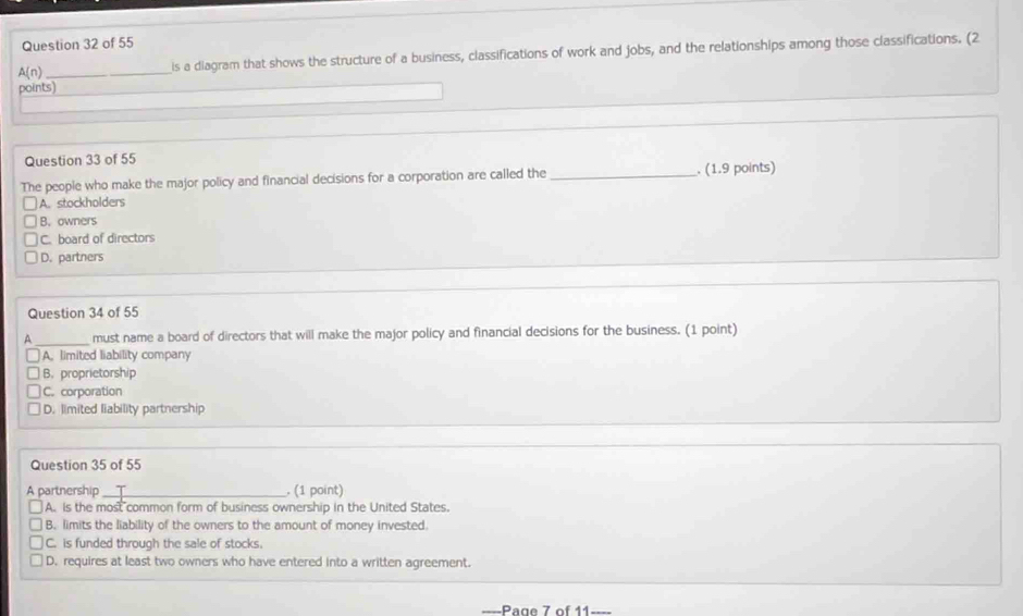 A(n) _is a diagram that shows the structure of a business, classifications of work and jobs, and the relationships among those classifications. (2
points)
Question 33 of 55
The people who make the major policy and financial decisions for a corporation are called the _. (1.9 points)
A. stockholders
B. owners
C. board of directors
D. partners
Question 34 of 55
A _must name a board of directors that will make the major policy and financial decisions for the business. (1 point)
A. limited liability company
B. proprietorship
C. corporation
D. limited liability partnership
Question 35 of 55
A partnership_ . (1 point)
A. is the most common form of business ownership in the United States.
B. limits the liability of the owners to the amount of money invested.
C. is funded through the sale of stocks.
D. requires at least two owners who have entered into a written agreement.
-Page 7 of 11