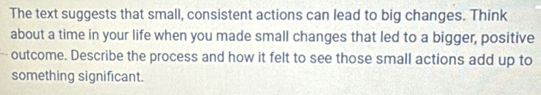 The text suggests that small, consistent actions can lead to big changes. Think 
about a time in your life when you made small changes that led to a bigger, positive 
outcome. Describe the process and how it felt to see those small actions add up to 
something significant.