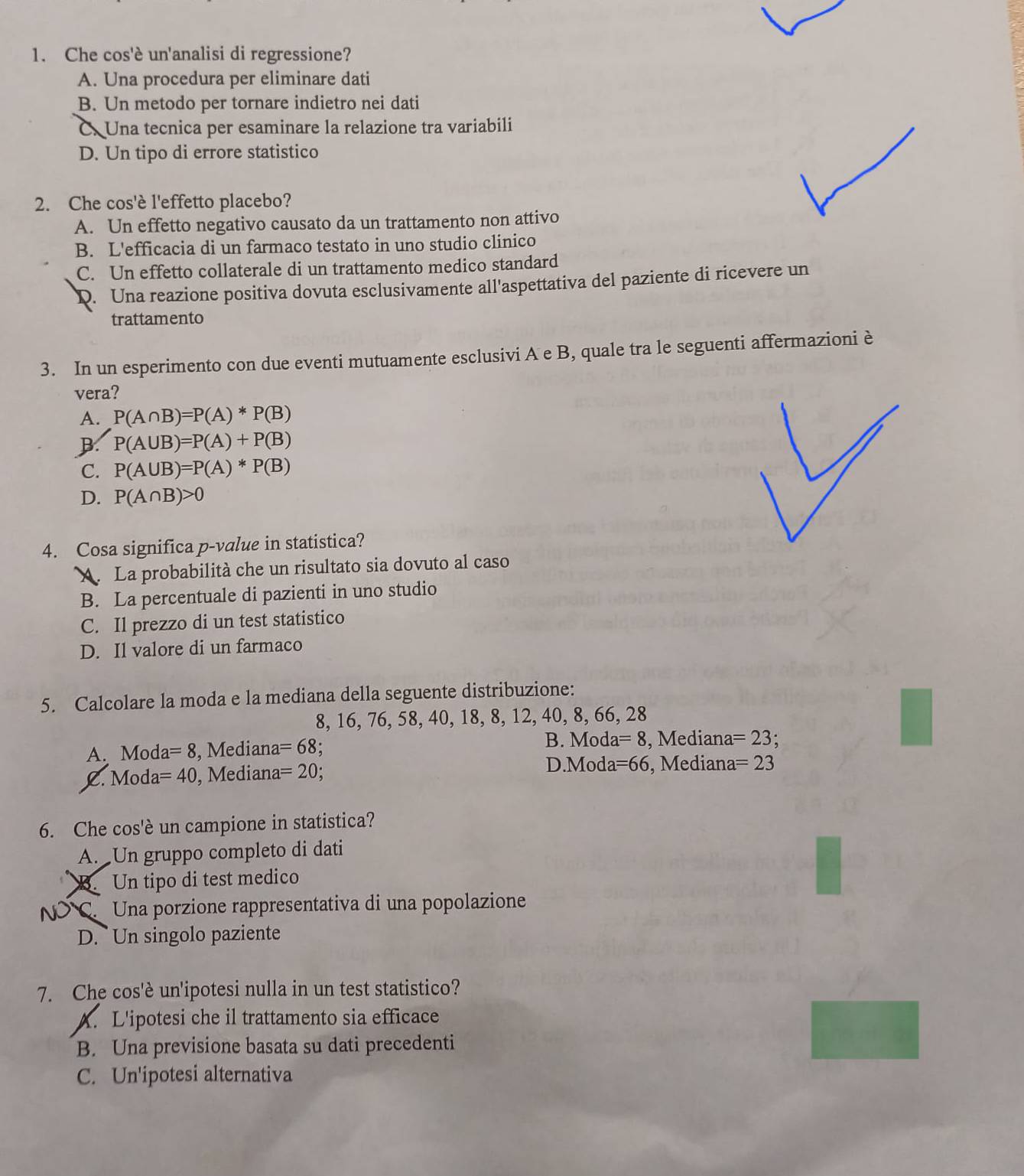 Che cos'è un'analisi di regressione?
A. Una procedura per eliminare dati
B. Un metodo per tornare indietro nei dati
C. Una tecnica per esaminare la relazione tra variabili
D. Un tipo di errore statistico
2. Che cos'è l'effetto placebo?
A. Un effetto negativo causato da un trattamento non attivo
B. L'efficacia di un farmaco testato in uno studio clinico
C. Un effetto collaterale di un trattamento medico standard
D. Una reazione positiva dovuta esclusivamente all'aspettativa del paziente di ricevere un
trattamento
3. In un esperimento con due eventi mutuamente esclusivi A e B, quale tra le seguenti affermazioni è
vera?
A. P(A∩ B)=P(A)*P(B)
B. P(A∪ B)=P(A)+P(B)
C. P(A∪ B)=P(A)*P(B)
D. P(A∩ B)>0
4. Cosa significa p-value in statistica?
A. La probabilità che un risultato sia dovuto al caso
B. La percentuale di pazienti in uno studio
C. Il prezzo di un test statistico
D. Il valore di un farmaco
5. Calcolare la moda e la mediana della seguente distribuzione:
8, 16, 76, 58, 40, 18, 8, 12, 4(,8, 66, 28
A. Moda =8 , Mediana =68 :
B. Mod a=8 , Mediana =23
C. Moda =40 , Mediana =20
D.Mod a=66 , Mediana =23
6. Che cos'è un campione in statistica?
A. Un gruppo completo di dati
B. Un tipo di test medico
C. Una porzione rappresentativa di una popolazione
D. Un singolo paziente
7. Che cos'è un'ipotesi nulla in un test statistico?
A. L'ipotesi che il trattamento sia efficace
B. Una previsione basata su dati precedenti
C. Un'ipotesi alternativa