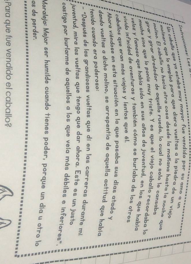 Instrucciones: Lee la 
Un caballo que ya estaba muy mayor fue vendido por su amo a un 
molínero que lo empleó para que diera vueltas a la piedra de un viejo 
molino. El caballo no hacía otra cosa desde la mañana hasta la noche que 
girar y girar alrededor de aquella rueda, lo cual no solo le cansaba 
mucho sino que lo ponía muy triste. Y es que el viejo caballo recordaba lo 
veloz y famoso que había sido en sus años de juventud, en los que habia 
vivido infinidad de aventuras y también cómo se burlaba de los otros 
caballos que eran más viejos y lentos que él. 
Ahora viéndose en esta situación en la que pasaba sus días atado y 
dando vueltas a dicho molino, se arrepentía de aquella actitud que había 
tenido cuando era poderoso: 
- "Después de las grandiosas vueltas que dí en las carreras durante mi 
juventud, mira las vueltas que tengo que dar ahora. Este es un justo 
castigo por burlarme de aquellos a los que veía más débiles e inferiores". 
Moraleja: Mejor ser humilde cuando tienes poder, porque un día u otro lo 
as de perder. 
Para que fue vendido el caballo?