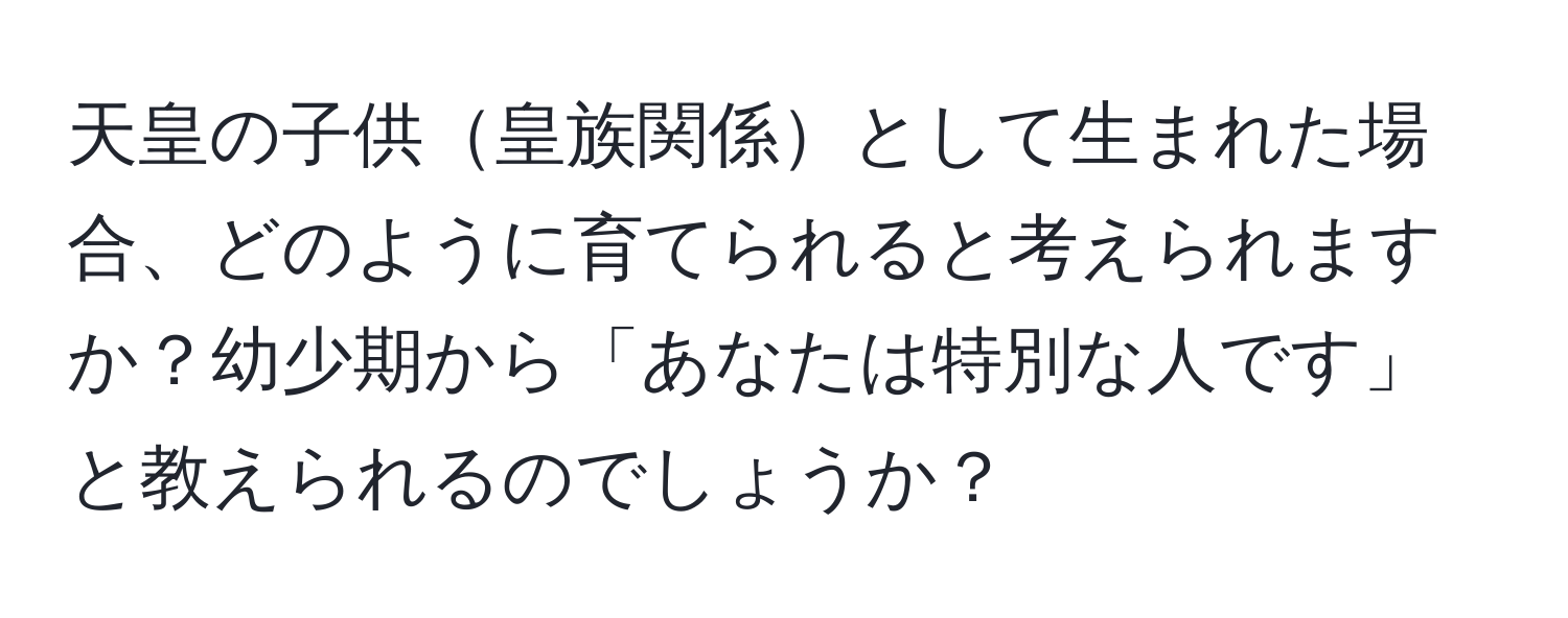 天皇の子供皇族関係として生まれた場合、どのように育てられると考えられますか？幼少期から「あなたは特別な人です」と教えられるのでしょうか？