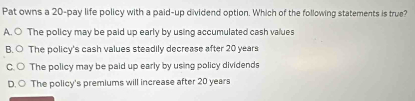 Pat owns a 20-pay life policy with a paid-up dividend option. Which of the following statements is true?
A. ○ The policy may be paid up early by using accumulated cash values
B. ○ The policy's cash values steadily decrease after 20 years
C. ○ The policy may be paid up early by using policy dividends
D、 The policy's premiums will increase after 20 years