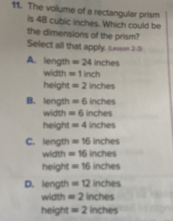 The volume of a rectangular prism
is 48 cubic inches. Which could be
the dimensions of the prism?
Select all that apply, (Lesson 2-3))
A. length = 24 inches
width =1inch
height = 2 inches
B. length = 6 inches
width = 6 inches
height = 4 inches
C. length = 16 inches
width =16 inches
height = 16 inches
D. length =12 inches
width = 2 in che overline u
10°
height =2inches