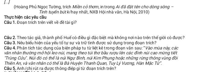 [ 
(Hoàng Phủ Ngọc Tường, trích Miền cỏ thơm, in trong Ai đã đặt tên cho dòng sông - 
Tinh tuyển bút kíhay nhất, NXB Hội nhà văn, Hà Nội, 2010) 
Thực hiện các yêu cầu 
Câu 1. Đoạn trích trên viết về đề tài gì? 
Câu 2. Theo tác giả, thành phố Huế có điều gì đặc biệt mà không nơi nào trên thế giới có được? 
Câu 3. Nêu biểu hiện của yếu tố tự sự và trữ tình được sử dụng trong đoạn trích? 
Câu 4. Phân tích tác dụng của biện pháp tu từ liệt kê trong đoạn văn sau: " Vào mùa này, các 
văn nhân thường mở hội leo núi, mang theo túi thơ bầu rượu lên các đỉnh núi cao mừng tiết 
"Trùng Cứu". Núi đó có thể là núi Ngự Bình, núi Kim Phụng hoặc những rừng thông vùng đồi 
Thiên An, và văn nhân có thể là Bà Huyện Thanh Quan, Tuy Lý Vương, Hàn Mặc Tử". 
Câu 5. Anh/chị rút ra được thông điệp gì từ đoạn trích trên?