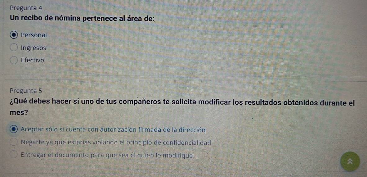 Pregunta 4
Un recibo de nómina pertenece al área de:
Personal
Ingresos
Efectivo
Pregunta 5
¿Qué debes hacer si uno de tus compañeros te solicita modificar los resultados obtenidos durante el
mes?
Aceptar sólo si cuenta con autorización firmada de la dirección
Negarte ya que estarías violando el principio de confidencialidad
Entregar el documento para que sea él quien lo modifique