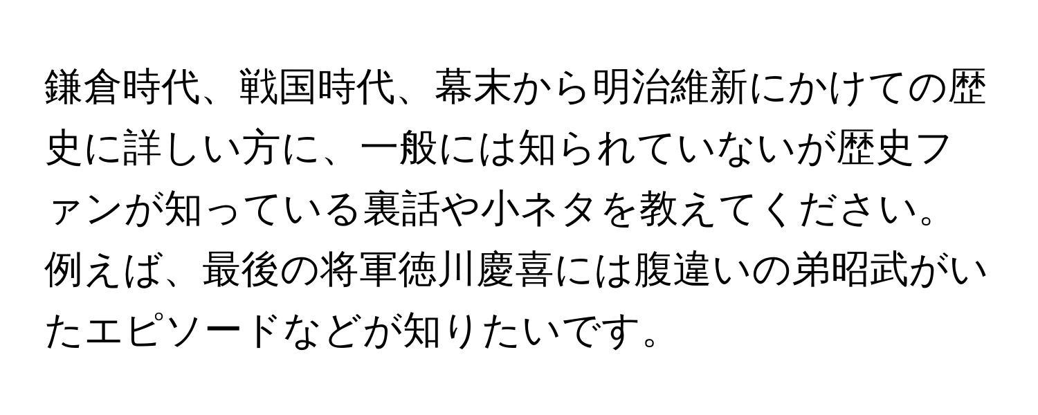 鎌倉時代、戦国時代、幕末から明治維新にかけての歴史に詳しい方に、一般には知られていないが歴史ファンが知っている裏話や小ネタを教えてください。例えば、最後の将軍徳川慶喜には腹違いの弟昭武がいたエピソードなどが知りたいです。