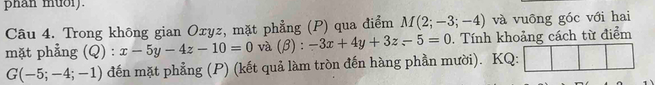 phan muoi). 
Câu 4. Trong không gian Oxyz, mặt phẳng (P) qua điểm M(2;-3;-4) và vuông góc với hai 
mặt phẳng (Q) : x-5y-4z-10=0 và (β) : -3x+4y+3z-5=0. Tính khoảng cách từ điểm
G(-5;-4;-1) đến mặt phẳng (P) (kết quả làm tròn đến hàng phần mười). KQ: