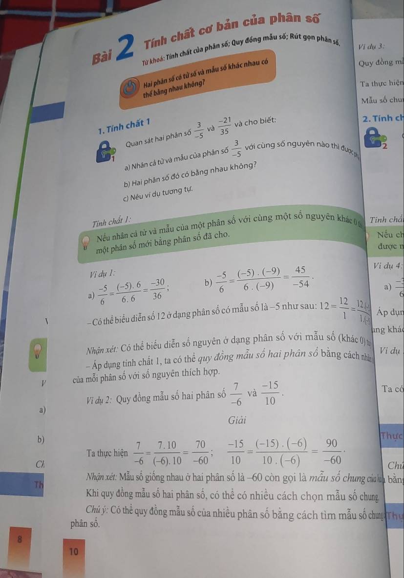 Tính chất cơ bản của phân số
Từ khoá: Tính chất của phân số; Quy đồng mẫu số; Rút gọn phân số,
Vi dụ 3:
Hai phân số có tử số và mẫu số khác nhau có
Quy đồng mã
thể bảng nhau không?
Ta thực hiện
Mẫu số chuí
1. Tính chất 1
Quan sát hai phân số  3/-5  và  (-21)/35  và cho biết:
2. Tính ch
2
a) Nhân cả tử và mẫu của phân số  3/-5  với cùng số nguyên nào thì được p
b) Hai phân số đó có bằng nhau không?
c) Nêu ví dụ tương tự.
Tính chất 1: Tinh chấ
Nếu nhân cả tử và mẫu của một phân số với cùng một số nguyên khác (
một phân số mới bằng phân số đã cho.
Nếu ch
được n
Vi dụ 1 :
a)  (-5)/6 = ((-5).6)/6.6 = (-30)/36 ; b)  (-5)/6 = ((-5).(-9))/6.(-9) = 45/-54 .
Vi dụ 4:
a)  (-3)/6 
- Có thể biểu diễn số 12 ở dạng phân số có mẫu số là −5 như sau: 12= 12/1 = 12/1.68.  Áp dụn
lng khảo
a Nhận xét: Có thể biểu diễn số nguyên ở dạng phân số với mẫu số (khác 0) t
Vi dụ
- Áp dụng tính chất 1, ta có thể quy đồng mẫu số hai phân số bằng cách nhâg
V của mỗi phân số với số nguyên thích hợp.
Vi dụ 2: Quy đồng mẫu số hai phân số  7/-6  và  (-15)/10 .
Ta có
a)
Giải
b)
Thực
Ta thực hiện  7/-6 = (7.10)/(-6).10 = 70/-60 ; (-15)/10 = ((-15).(-6))/10.(-6) = 90/-60 ·
Ch Chú
Nhận xét: Mẫu số giống nhau ở hai phân số là -60 còn gọi là mẫu số chung của ha bằng
Th
Khi quy đồng mẫu số hai phân số, có thể có nhiều cách chọn mẫu số chung,
Chủ ý: Có thể quy đồng mẫu số của nhiều phân số bằng cách tìm mẫu số chưg Th ụ
phân số.
8
10