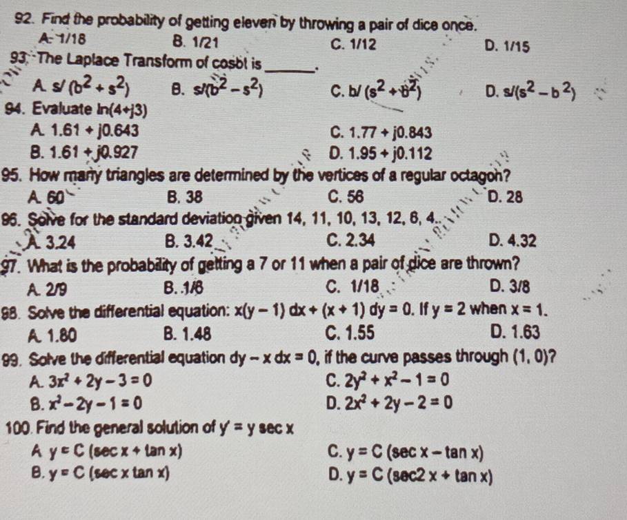 Find the probability of getting eleven by throwing a pair of dice once.
A. 1/18 B. 1/21 C. 1/12 D. 1/15
93:The Laplace Transform of cosol is_ .
As/ (b^2+s^2) B. s/(b^2-s^2) C. b/(s^2+b^2) D. s/(s^2-b^2)
94. Evaluate ln (4+j3)
A 1.61+j0.643
C. 1.77+j0.843
B. 1.61+j0.927 D. 1.95+j0.112
95. How many triangles are determined by the vertices of a regular octagon?
A. 60 B. 38 C. 56 D. 28
96. Solve for the standard deviation given 14, 11, 10, 13, 12, 6, 4.
A 3.24 B. 3.42 C. 2.34 D. 4.32
97. What is the probability of getting a 7 or 11 when a pair of dice are thrown?
A. 2/9 B. . 1/6 C. 1/18 D. 3/8
98. Solve the differential equation: x(y-1)dx+(x+1)dy=0. If y=2 when x=1.
A. 1.80 B. 1.48 C. 1.55 D. 1.63
99. Solve the differential equation dy-xdx=0 , if the curve passes through (1,0) ?
A. 3x^2+2y-3=0 C. 2y^2+x^2-1=0
B. x^2-2y-1=0 D. 2x^2+2y-2=0
100. Find the general solution of y=y sec x
A y=C(sec x+tan x)
C. y=C(sec x-tan x)
B. y=C(sec xtan x) D. y=C(sec 2x+tan x)