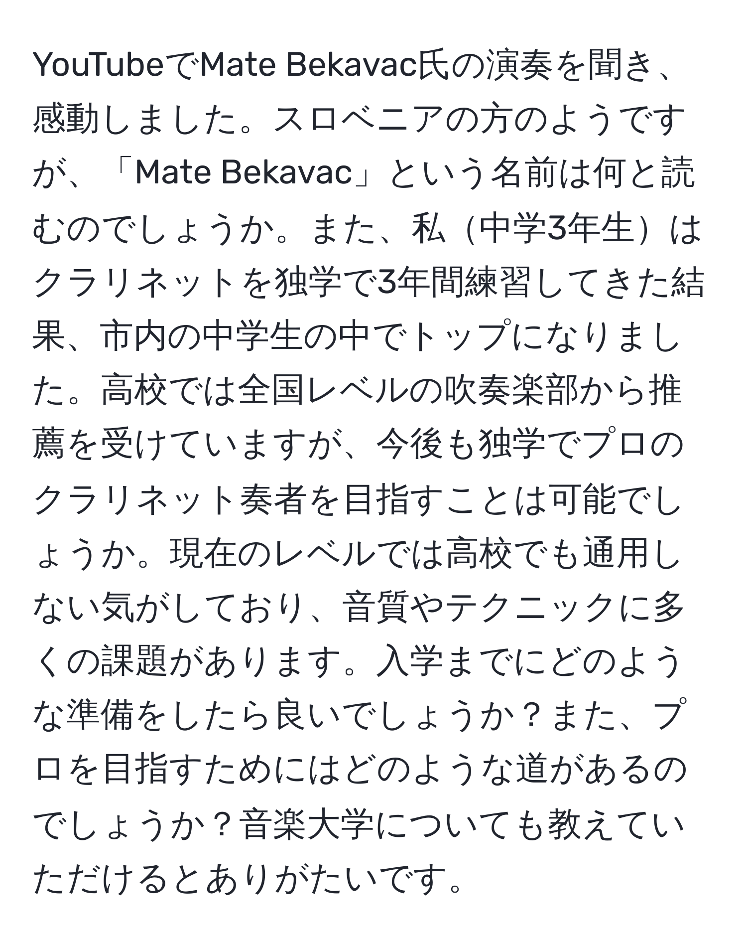 YouTubeでMate Bekavac氏の演奏を聞き、感動しました。スロベニアの方のようですが、「Mate Bekavac」という名前は何と読むのでしょうか。また、私中学3年生はクラリネットを独学で3年間練習してきた結果、市内の中学生の中でトップになりました。高校では全国レベルの吹奏楽部から推薦を受けていますが、今後も独学でプロのクラリネット奏者を目指すことは可能でしょうか。現在のレベルでは高校でも通用しない気がしており、音質やテクニックに多くの課題があります。入学までにどのような準備をしたら良いでしょうか？また、プロを目指すためにはどのような道があるのでしょうか？音楽大学についても教えていただけるとありがたいです。