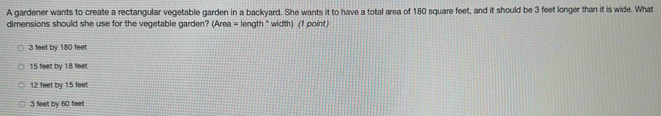 A gardener wants to create a rectangular vegetable garden in a backyard. She wants it to have a total area of 180 square feet, and it should be 3 feet longer than it is wide. What
dimensions should she use for the vegetable garden? (Area = length * width) (1 point)
3 feet by 180 feet
15 feet by 18 feet
12 feet by 15 feet
3 feet by 60 feet