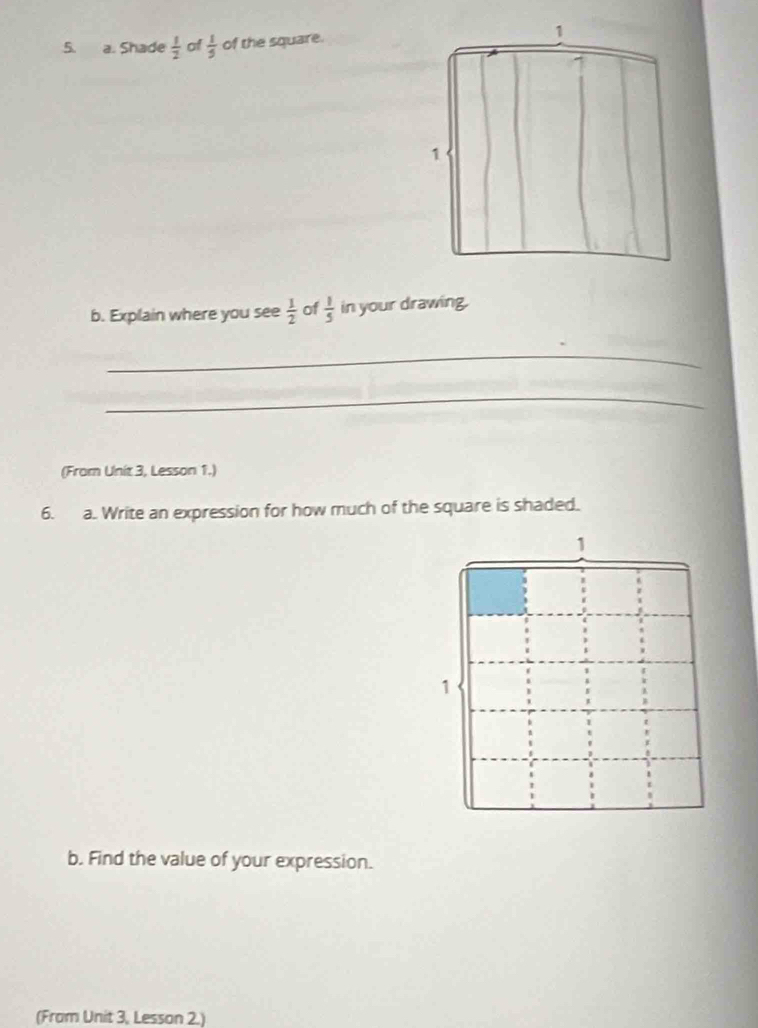 Shade  1/2  of  1/5  of the square. 
b. Explain where you see  1/2  of  1/5  in your drawing. 
_ 
_ 
(From Uniz 3, Lesson 1.) 
6. a. Write an expression for how much of the square is shaded. 
b. Find the value of your expression. 
(Fram Unit 3, Lesson 2.)