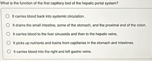 What is the function of the first capillary bed of the hepatic portal system?
It carries blood back into systemic circulation.
It drains the small intestine, some of the stomach, and the proximal end of the colon.
It carries blood to the liver sinusoids and then to the hepatic veins.
It picks up nutrients and toxins from capillaries in the stomach and intestines.
It carries blood into the right and left gastric veins.